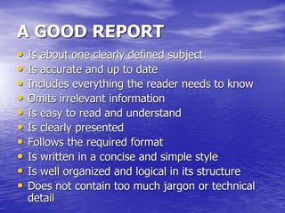 A GOOD REPORT
• Is about one clearly defined subject
• Is accurate and up to date
• Includes everything the reader needs to know
• Omits irrelevant information
• Is easy to read and understand
• Is clearly presented
• Follows the required format
• Is written in a concise and simple style
• Is well organized and logical in its structure
• Does not contain too much jargon or technical
detail
 