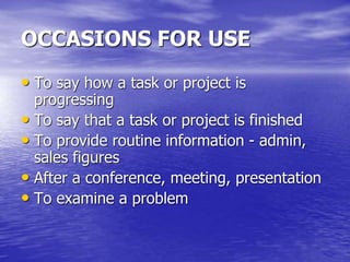 OCCASIONS FOR USE
• To say how a task or project is
progressing
• To say that a task or project is finished
• To provide routine information - admin,
sales figures
• After a conference, meeting, presentation
• To examine a problem
 