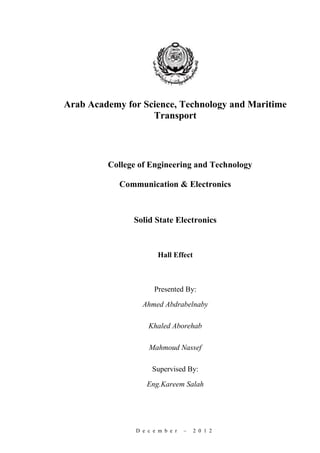 Arab Academy for Science, Technology and Maritime
                   Transport




         College of Engineering and Technology

            Communication & Electronics



               Solid State Electronics



                       Hall Effect



                      Presented By:
                  Ahmed Abdrabelnaby

                    Khaled Aborehab

                    Mahmoud Nassef

                     Supervised By:

                   Eng.Kareem Salah




                D e c e m b e r   –   2 0 1 2
 