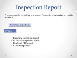 Inspection Report
A process used for controlling or checking. The quality of product as per quality
standard.
Why we do inspection ?
Types
• Incoming inspection report
• In process inspection report
• Final and P.DI report
• Layout inspection
 