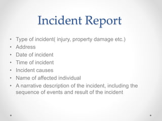 Incident Report
• Type of incident( injury, property damage etc.)
• Address
• Date of incident
• Time of incident
• Incident causes
• Name of affected individual
• A narrative description of the incident, including the
sequence of events and result of the incident
 