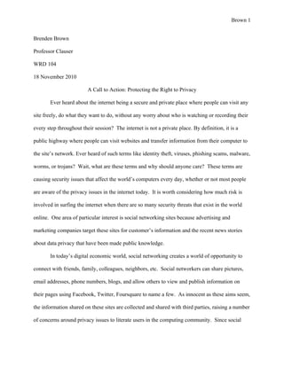 Brown 1


Brenden Brown

Professor Clauser

WRD 104

18 November 2010

                         A Call to Action: Protecting the Right to Privacy

       Ever heard about the internet being a secure and private place where people can visit any

site freely, do what they want to do, without any worry about who is watching or recording their

every step throughout their session? The internet is not a private place. By definition, it is a

public highway where people can visit websites and transfer information from their computer to

the site’s network. Ever heard of such terms like identity theft, viruses, phishing scams, malware,

worms, or trojans? Wait, what are these terms and why should anyone care? These terms are

causing security issues that affect the world’s computers every day, whether or not most people

are aware of the privacy issues in the internet today. It is worth considering how much risk is

involved in surfing the internet when there are so many security threats that exist in the world

online. One area of particular interest is social networking sites because advertising and

marketing companies target these sites for customer’s information and the recent news stories

about data privacy that have been made public knowledge.

       In today’s digital economic world, social networking creates a world of opportunity to

connect with friends, family, colleagues, neighbors, etc. Social networkers can share pictures,

email addresses, phone numbers, blogs, and allow others to view and publish information on

their pages using Facebook, Twitter, Foursquare to name a few. As innocent as these aims seem,

the information shared on these sites are collected and shared with third parties, raising a number

of concerns around privacy issues to literate users in the computing community. Since social
 