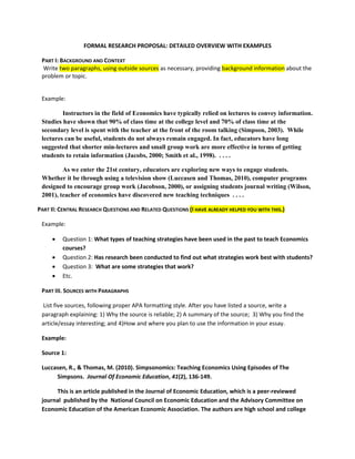 FORMAL RESEARCH PROPOSAL: DETAILED OVERVIEW WITH EXAMPLES

 PART I: BACKGROUND AND CONTEXT
 Write two paragraphs, using outside sources as necessary, providing background information about the
 problem or topic.


 Example:

         Instructors in the field of Economics have typically relied on lectures to convey information.
 Studies have shown that 90% of class time at the college level and 70% of class time at the
 secondary level is spent with the teacher at the front of the room talking (Simpson, 2003). While
 lectures can be useful, students do not always remain engaged. In fact, educators have long
 suggested that shorter min-lectures and small group work are more effective in terms of getting
 students to retain information (Jacobs, 2000; Smith et al., 1998). . . . .

         As we enter the 21st century, educators are exploring new ways to engage students.
 Whether it be through using a television show (Luccasen and Thomas, 2010), computer programs
 designed to encourage group work (Jacobson, 2000), or assigning students journal writing (Wilson,
 2001), teacher of economics have discovered new teaching techniques . . . .

PART II: CENTRAL RESEARCH QUESTIONS AND RELATED QUESTIONS (I HAVE ALREADY HELPED YOU WITH THIS.)

 Example:

        Question 1: What types of teaching strategies have been used in the past to teach Economics
         courses?
        Question 2: Has research been conducted to find out what strategies work best with students?
        Question 3: What are some strategies that work?
        Etc.

 PART III. SOURCES WITH PARAGRAPHS

 List five sources, following proper APA formatting style. After you have listed a source, write a
 paragraph explaining: 1) Why the source is reliable; 2) A summary of the source; 3) Why you find the
 article/essay interesting; and 4)How and where you plan to use the information in your essay.

 Example:

 Source 1:

 Luccasen, R., & Thomas, M. (2010). Simpsonomics: Teaching Economics Using Episodes of The
      Simpsons. Journal Of Economic Education, 41(2), 136-149.

      This is an article published in the Journal of Economic Education, which is a peer-reviewed
 journal published by the National Council on Economic Education and the Advisory Committee on
 Economic Education of the American Economic Association. The authors are high school and college
 