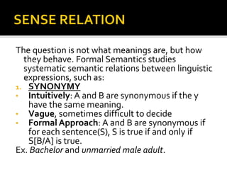 The question is not what meanings are, but how
they behave. Formal Semantics studies
systematic semantic relations between linguistic
expressions, such as:
1. SYNONYMY
• Intuitively: A and B are synonymous if the y
have the same meaning.
• Vague, sometimes difficult to decide
• Formal Approach: A and B are synonymous if
for each sentence(S), S is true if and only if
S[B/A] is true.
Ex. Bachelor and unmarried male adult.
 