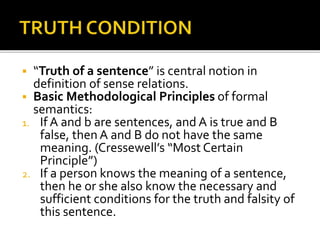  “Truth of a sentence” is central notion in
definition of sense relations.
 Basic Methodological Principles of formal
semantics:
1. If A and b are sentences, and A is true and B
false, then A and B do not have the same
meaning. (Cressewell’s “Most Certain
Principle”)
2. If a person knows the meaning of a sentence,
then he or she also know the necessary and
sufficient conditions for the truth and falsity of
this sentence.
 