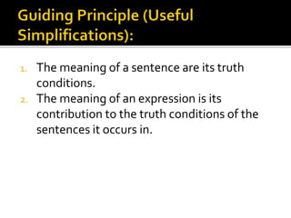1. The meaning of a sentence are its truth
conditions.
2. The meaning of an expression is its
contribution to the truth conditions of the
sentences it occurs in.
 