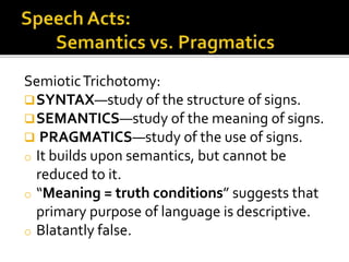 SemioticTrichotomy:
SYNTAX—study of the structure of signs.
SEMANTICS—study of the meaning of signs.
 PRAGMATICS—study of the use of signs.
o It builds upon semantics, but cannot be
reduced to it.
o “Meaning = truth conditions” suggests that
primary purpose of language is descriptive.
o Blatantly false.
 