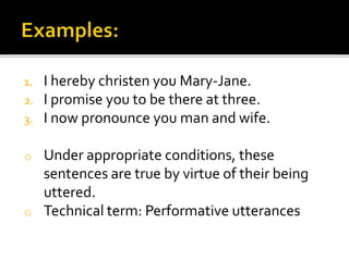 1. I hereby christen you Mary-Jane.
2. I promise you to be there at three.
3. I now pronounce you man and wife.
o Under appropriate conditions, these
sentences are true by virtue of their being
uttered.
o Technical term: Performative utterances
 