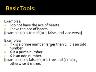 Examples:
a. I do not have the ace of hearts.
b. I have the ace of hearts.
[example (a) is true if (b) is false, and vice versa]
Examples:
a. If x is a prime number larger than 2, it is an odd
number.
b. X is a prime number.
c. X is an odd number.
[example (a) is false if (b) is true and (c) false,
otherwise it is true.]
 