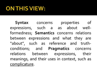 Syntax concerns properties of
expressions, such a as about well-
formedness; Semantics concerns relations
between expressions and what they are
“about”, such as reference and truth-
conditions; and Pragmatics concerns
relations between expressions, their
meanings, and their uses in context, such as
complicature.
 