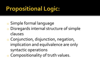 o Simple formal language
o Disregards internal structure of simple
clauses
o Conjunction, disjunction, negation,
implication and equilvalence are only
syntactic operations
o Compositionality of truth values.
 