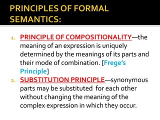 1. PRINCIPLE OF COMPOSITIONALITY—the
meaning of an expression is uniquely
determined by the meanings of its parts and
their mode of combination. [Frege’s
Principle]
2. SUBSTITUTION PRINCIPLE—synonymous
parts may be substituted for each other
without changing the meaning of the
complex expression in which they occur.
 