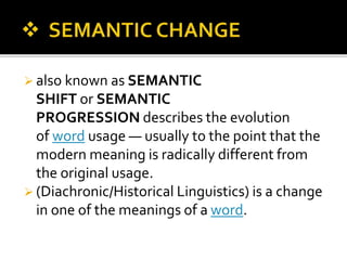  also known as SEMANTIC
SHIFT or SEMANTIC
PROGRESSION describes the evolution
of word usage — usually to the point that the
modern meaning is radically different from
the original usage.
 (Diachronic/Historical Linguistics) is a change
in one of the meanings of a word.
 