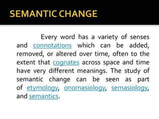 Every word has a variety of senses
and connotations which can be added,
removed, or altered over time, often to the
extent that cognates across space and time
have very different meanings. The study of
semantic change can be seen as part
of etymology, onomasiology, semasiology,
and semantics.
 