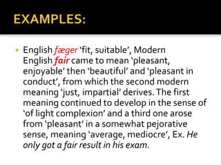  English fæger ‘fit, suitable’, Modern
English fair came to mean ‘pleasant,
enjoyable’ then ‘beautiful’ and ‘pleasant in
conduct’, from which the second modern
meaning ‘just, impartial’ derives.The first
meaning continued to develop in the sense of
‘of light complexion’ and a third one arose
from ‘pleasant’ in a somewhat pejorative
sense, meaning ‘average, mediocre’, Ex. He
only got a fair result in his exam.
 