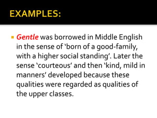  Gentle was borrowed in Middle English
in the sense of ‘born of a good-family,
with a higher social standing’. Later the
sense ‘courteous’ and then ‘kind, mild in
manners’ developed because these
qualities were regarded as qualities of
the upper classes.
 