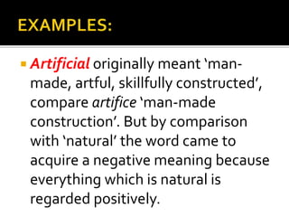  Artificial originally meant ‘man-
made, artful, skillfully constructed’,
compare artifice ‘man-made
construction’. But by comparison
with ‘natural’ the word came to
acquire a negative meaning because
everything which is natural is
regarded positively.
 