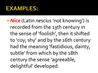 Nice (Latin nescius ‘not knowing') is
recorded from the 13th century in
the sense of ‘foolish’, then it shifted
to ‘coy, shy’ and by the 16th century
had the meaning ‘fastidious, dainty,
subtle’ from which by the 18th
century the sense ‘agreeable,
delightful’ developed.
 