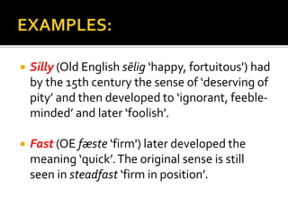  Silly (Old English sēlig ‘happy, fortuitous') had
by the 15th century the sense of ‘deserving of
pity’ and then developed to ‘ignorant, feeble-
minded’ and later ‘foolish’.
 Fast (OE fæste ‘firm') later developed the
meaning ‘quick’.The original sense is still
seen in steadfast ‘firm in position’.
 