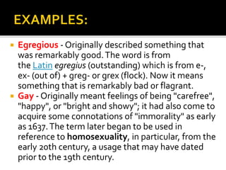  Egregious - Originally described something that
was remarkably good.The word is from
the Latin egregius (outstanding) which is from e-,
ex- (out of) + greg- or grex (flock). Now it means
something that is remarkably bad or flagrant.
 Gay - Originally meant feelings of being "carefree",
"happy", or "bright and showy"; it had also come to
acquire some connotations of "immorality" as early
as 1637.The term later began to be used in
reference to homosexuality, in particular, from the
early 20th century, a usage that may have dated
prior to the 19th century.
 