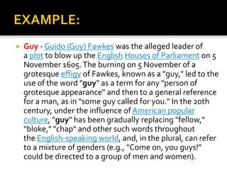  Guy - Guido (Guy) Fawkes was the alleged leader of
a plot to blow up the English Houses of Parliament on 5
November 1605.The burning on 5 November of a
grotesque effigy of Fawkes, known as a "guy," led to the
use of the word "guy" as a term for any "person of
grotesque appearance" and then to a general reference
for a man, as in "some guy called for you." In the 20th
century, under the influence ofAmerican popular
culture, "guy" has been gradually replacing "fellow,"
"bloke," "chap" and other such words throughout
the English-speaking world, and, in the plural, can refer
to a mixture of genders (e.g., "Come on, you guys!"
could be directed to a group of men and women).
 