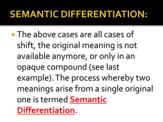  The above cases are all cases of
shift, the original meaning is not
available anymore, or only in an
opaque compound (see last
example).The process whereby two
meanings arise from a single original
one is termed Semantic
Differentiation.
 