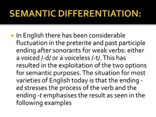  In English there has been considerable
fluctuation in the preterite and past participle
ending after sonorants for weak verbs: either
a voiced /-d/ or a voiceless /-t/.This has
resulted in the exploitation of the two options
for semantic purposes.The situation for most
varieties of English today is that the ending -
ed stresses the process of the verb and the
ending -t emphasises the result as seen in the
following examples
 