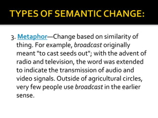 3. Metaphor—Change based on similarity of
thing. For example, broadcast originally
meant "to cast seeds out"; with the advent of
radio and television, the word was extended
to indicate the transmission of audio and
video signals. Outside of agricultural circles,
very few people use broadcast in the earlier
sense.
 