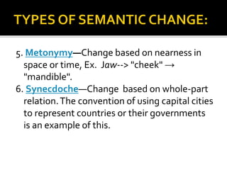 5. Metonymy—Change based on nearness in
space or time, Ex. Jaw--> "cheek" →
"mandible".
6. Synecdoche—Change based on whole-part
relation.The convention of using capital cities
to represent countries or their governments
is an example of this.
 