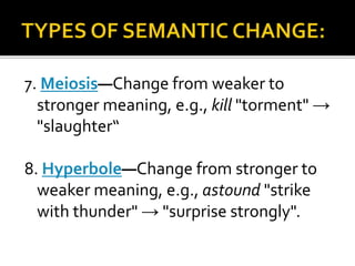 7. Meiosis—Change from weaker to
stronger meaning, e.g., kill "torment" →
"slaughter“
8. Hyperbole—Change from stronger to
weaker meaning, e.g., astound "strike
with thunder" → "surprise strongly".
 