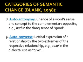 8. Auto-antonymy: Change of a word's sense
and concept to the complementary opposite,
e.g., bad in the slang sense of "good".
9. Auto-converse: Lexical expression of a
relationship by the two extremes of the
respective relationship, e.g., take in the
dialectal use as "give".
 