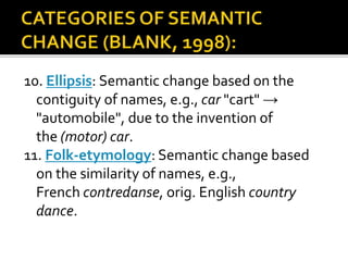 10. Ellipsis: Semantic change based on the
contiguity of names, e.g., car "cart" →
"automobile", due to the invention of
the (motor) car.
11. Folk-etymology: Semantic change based
on the similarity of names, e.g.,
French contredanse, orig. English country
dance.
 
