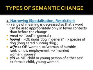 2. Narrowing (Specialisation, Restriction)
=> range of meaning is decreased so that a word
can be used appropriately only in fewer contexts
than before the change
 meat => 'food' in general ;
 hound => OE hund 'dog in general' => species of
dog (long eared hunting dog) ;
 wife => OE 'woman' =>'woman of humble
rank or low employment' => 'married
woman, spouse'
 girl => ME 'child or young person of either sex'
=>'female child, young woman'
 