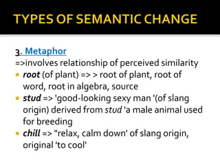 3. Metaphor
=>involves relationship of perceived similarity
 root (of plant) => > root of plant, root of
word, root in algebra, source
 stud => 'good-looking sexy man '(of slang
origin) derived from stud 'a male animal used
for breeding
 chill => "relax, calm down' of slang origin,
original 'to cool'
 