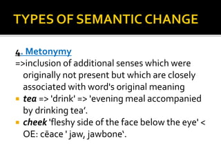 4. Metonymy
=>inclusion of additional senses which were
originally not present but which are closely
associated with word's original meaning
 tea => 'drink' => 'evening meal accompanied
by drinking tea’.
 cheek 'fleshy side of the face below the eye' <
OE: cēace ' jaw, jawbone‘.
 