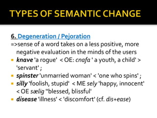 6. Degeneration / Pejoration
=>sense of a word takes on a less positive, more
negative evaluation in the minds of the users
 knave 'a rogue' < OE: cnafa ' a youth, a child' >
'servant' ;
 spinster 'unmarried woman' < 'one who spins' ;
 silly 'foolish, stupid' < ME sely 'happy, innocent'
< OE sælig ''blessed, blissful'
 disease 'illness' < 'discomfort' (cf. dis+ease)
 