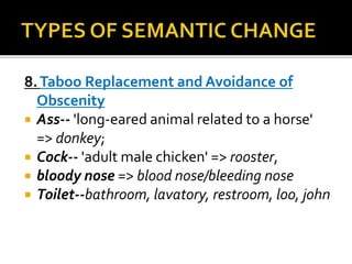 8.Taboo Replacement and Avoidance of
Obscenity
 Ass-- 'long-eared animal related to a horse'
=> donkey;
 Cock-- 'adult male chicken' => rooster,
 bloody nose => blood nose/bleeding nose
 Toilet--bathroom, lavatory, restroom, loo, john
 