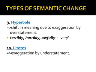 9. Hyperbole
=>shift in meaning due to exaggeration by
overstatement.
 terribly, horribly, awfully-- 'very'
10. Litotes
=>exaggeration by understatement.
 