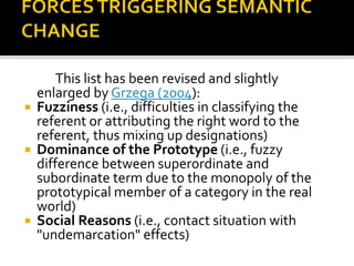 This list has been revised and slightly
enlarged by Grzega (2004):
 Fuzziness (i.e., difficulties in classifying the
referent or attributing the right word to the
referent, thus mixing up designations)
 Dominance of the Prototype (i.e., fuzzy
difference between superordinate and
subordinate term due to the monopoly of the
prototypical member of a category in the real
world)
 Social Reasons (i.e., contact situation with
"undemarcation" effects)
 