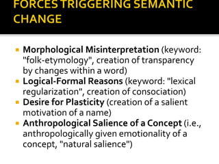  Morphological Misinterpretation (keyword:
"folk-etymology", creation of transparency
by changes within a word)
 Logical-Formal Reasons (keyword: "lexical
regularization", creation of consociation)
 Desire for Plasticity (creation of a salient
motivation of a name)
 Anthropological Salience of a Concept (i.e.,
anthropologically given emotionality of a
concept, "natural salience")
 
