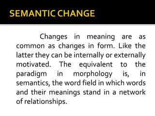 Changes in meaning are as
common as changes in form. Like the
latter they can be internally or externally
motivated. The equivalent to the
paradigm in morphology is, in
semantics, the word field in which words
and their meanings stand in a network
of relationships.
 