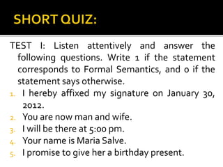 TEST I: Listen attentively and answer the
following questions. Write 1 if the statement
corresponds to Formal Semantics, and 0 if the
statement says otherwise.
1. I hereby affixed my signature on January 30,
2012.
2. You are now man and wife.
3. I will be there at 5:00 pm.
4. Your name is Maria Salve.
5. I promise to give her a birthday present.
 