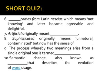6. ______comes from Latin nescius which means ‘not
knowing‘ and later became agreeable and
delightful.
7. Artificial originally meant ______________.
8. Sophisticated originally means ‘unnatural,
contaminated’ but now has the sense of _________.
9. The process whereby two meanings arise from a
single original one is termed_____________.
10.Semantic change, also known as
__________that describes the evolution
of word usage.
 