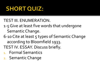 TEST III. ENUMERATION.
1-5 Give at least five words that undergone
SemanticChange.
6-10 Cite at least 5 types of Semantic Change
according to Bloomfield 1933.
TEST IV. ESSAY. Discuss briefly.
1. Formal Semantics
2. SemanticChange
 