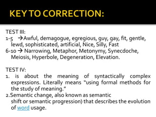 TEST III:
1-5 Awful, demagogue, egregious, guy, gay, fit, gentle,
lewd, sophisticated, artificial, Nice, Silly, Fast
6-10  Narrowing, Metaphor, Metonymy, Synecdoche,
Meiosis, Hyperbole, Degeneration, Elevation.
TEST IV:
1. is about the meaning of syntactically complex
expressions. Literally means “using formal methods for
the study of meaning.”
2.Semantic change, also known as semantic
shift or semantic progression) that describes the evolution
of word usage.
 
