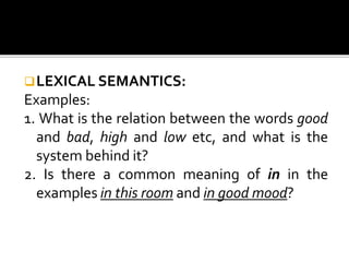 LEXICAL SEMANTICS:
Examples:
1. What is the relation between the words good
and bad, high and low etc, and what is the
system behind it?
2. Is there a common meaning of in in the
examples in this room and in good mood?
 