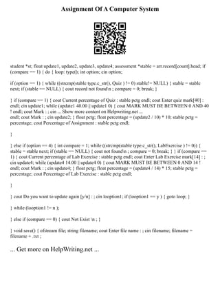 Assignment Of A Computer System
student *st; float update1, update2, update3, update4; assessment *stable = arr.record[count].head; if
(compare == 1) { do { loop: type(); int option; cin option;
if (option == 1) { while ((strcmp(stable type.c_str(), Quiz ) != 0) stable!= NULL) { stable = stable
next; if (stable == NULL) { cout record not foundn ; compare = 0; break; }
} if (compare == 1) { cout Current percentage of Quiz : stable pctg endl; cout Enter quiz mark[40] :
endl; cin update1; while (update1 40.00 || update1 0) { cout MARK MUST BE BETWEEN 0 AND 40
! endl; cout Mark : ; cin ... Show more content on Helpwriting.net ...
endl; cout Mark : ; cin update2; } float pctg; float percentage = (update2 / 10) * 10; stable pctg =
percentage; cout Percentage of Assignment : stable pctg endl;
}
} else if (option == 4) { int compare = 1; while ((strcmp(stable type.c_str(), LabExercise ) != 0)) {
stable = stable next; if (stable == NULL) { cout not foundn ; compare = 0; break; } } if (compare ==
1) { cout Current percentage of Lab Exercise : stable pctg endl; cout Enter Lab Exercise mark[14] : ;
cin update4; while (update4 14.00 || update4 0) { cout MARK MUST BE BETWEEN 0 AND 14 !
endl; cout Mark : ; cin update4; } float pctg; float percentage = (update4 / 14) * 15; stable pctg =
percentage; cout Percentage of Lab Exercise : stable pctg endl;
}
} cout Do you want to update again [y/n] : ; cin looption1; if (looption1 == y ) { goto loop; }
} while (looption1 != n );
} else if (compare == 0) { cout Not Exist n ; }
} void save() { ofstream file; string filename; cout Enter file name : ; cin filename; filename =
filename + .txt ;
... Get more on HelpWriting.net ...
 