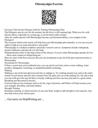 Fibromyalgia Exercise
Exercises That Get the Olympic Gold for Treating Fibromyalgia Pain
The Olympics may be over for the summer, but the fever is still running high. When you live with
chronic illness, especially at a young age, it can be hard to plan a future.
After all, could a person with fibromyalgia become a professional athlete, even compete in the
Olympics?
The exercises listed in this article will help treat your fibromyalgia pain naturally, so you can set your
sights as high as you want and achieve your goals!
Fibromyalgia is a medical condition caused by overactive nerves. Symptoms include widespread,
chronic tenderness and pain all over the body.
Widespread pain refers to the large extent of this disease. It occurs when fibromyalgia spreads all over
... Show more content on Helpwriting.net ...
Here are some of the best exercises that you can incorporate to get rid of the pain experienced due to
fibromyalgia:
Swimming for Fibromyalgia
If there s a pool near your residential area, you can opt for activities such as water walking, water
aerobics, therapeutic swimming, or standard/modified swimming.
Walking
Walking is one of the best physical activities to indulge in. Try walking around your yard or the entire
stretch of your house; take the stairs instead of the lift; park your car at the parking lot s far end so that
you can walk up to the spot all these everyday walking activities can ease your pain to a great extent.
Breathing and Movement Exercises
Exercises that are less strenuous such as tai chi, yoga, Gyrotonic, and Pilates will help increase your
core strength, flexibility, and body balance.
Strength Training
Resistance training, in which you have to use your body weight to add strength to your muscles, may
also help relieve your chronic pain.
... Get more on HelpWriting.net ...
 