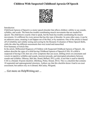 Children With Suspected Childhood Apraxia Of Speech
Introduction
Child hood Apraxia of Speech is a motor speech disorder that affects children s ability to say sounds,
syllables, and words. The brain has trouble coordinating muscle movements that are needed for
speech. The child knows exactly what to speak, but the brain has trouble coordinating the muscle
movements. It is different for every person that has this type of disorder. In some other cases, it can be
an unknown cause, meaning it can happen out of the blue, or by mutations. One of the articles is based
off of reliability and validity testing and scoring by the Dynamic Evaluation of Motor Speech Skills,
while the other has different assessments that were tested and transcribed.
First Summary of Article One
In the article, Differential Diagnosis of Children with Suspected Childhood Apraxia of Speech , the
authors describe the signs of a child having Childhood Apraxia of Speech (CAS). If a child is
suspected of having CAS, here are a few symptoms that can occur, shifting errors on consonants and
vowels in repetitive syllables and sounds, incorrect prosody, and interrupted articulatory between
sounds and syllables. (Murray, McCabe, Heard, Ballard, 2015, p.44). A tool that is used to identify
CAS is a Strands 10 point checklist. (Shriberg, Potter, Strand, 2012). This is a checklist that contains
10 segmental and suprasegmental structures. Authors say that this checklist doesn t lead to an exact
assessment, but authors rely on it (Strand, McCauley, Weigand,
... Get more on HelpWriting.net ...
 
