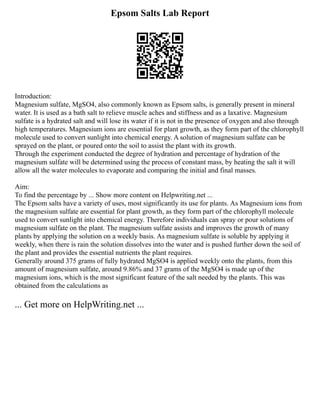 Epsom Salts Lab Report
Introduction:
Magnesium sulfate, MgSO4, also commonly known as Epsom salts, is generally present in mineral
water. It is used as a bath salt to relieve muscle aches and stiffness and as a laxative. Magnesium
sulfate is a hydrated salt and will lose its water if it is not in the presence of oxygen and also through
high temperatures. Magnesium ions are essential for plant growth, as they form part of the chlorophyll
molecule used to convert sunlight into chemical energy. A solution of magnesium sulfate can be
sprayed on the plant, or poured onto the soil to assist the plant with its growth.
Through the experiment conducted the degree of hydration and percentage of hydration of the
magnesium sulfate will be determined using the process of constant mass, by heating the salt it will
allow all the water molecules to evaporate and comparing the initial and final masses.
Aim:
To find the percentage by ... Show more content on Helpwriting.net ...
The Epsom salts have a variety of uses, most significantly its use for plants. As Magnesium ions from
the magnesium sulfate are essential for plant growth, as they form part of the chlorophyll molecule
used to convert sunlight into chemical energy. Therefore individuals can spray or pour solutions of
magnesium sulfate on the plant. The magnesium sulfate assists and improves the growth of many
plants by applying the solution on a weekly basis. As magnesium sulfate is soluble by applying it
weekly, when there is rain the solution dissolves into the water and is pushed further down the soil of
the plant and provides the essential nutrients the plant requires.
Generally around 375 grams of fully hydrated MgSO4 is applied weekly onto the plants, from this
amount of magnesium sulfate, around 9.86% and 37 grams of the MgSO4 is made up of the
magnesium ions, which is the most significant feature of the salt needed by the plants. This was
obtained from the calculations as
... Get more on HelpWriting.net ...
 